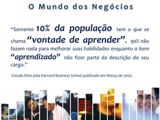 O Mundo dos Negócios

“Somente10% da população tem o que se
chama “vontade de aprender”. 90% não
fazem nada para melhorar suas habilidades enquanto o item
“aprendizado”                não fizer parte da descrição do seu
cargo.”
Estudo feito pela Harvard Business School publicado em Março de 2007.
 
