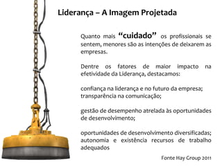 Liderança – A Imagem Projetada

     Quanto mais “cuidado” os profissionais se
     sentem, menores são as intenções de deixarem as
     empresas.

     Dentre os fatores de maior impacto               na
     efetividade da Liderança, destacamos:

     confiança na liderança e no futuro da empresa;
     transparência na comunicação;

     gestão de desempenho atrelada às oportunidades
     de desenvolvimento;

     oportunidades de desenvolvimento diversificadas;
     autonomia e existência recursos de trabalho
     adequados
                                   Fonte Hay Group 2011
 