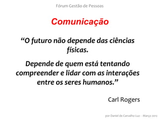 Fórum Gestão de Pessoas


          Comunicação

 “O futuro não depende das ciências
               físicas.
  Depende de quem está tentando
compreender e lidar com as interações
     entre os seres humanos.”

                                       Carl Rogers

                                     por Daniel de Carvalho Luz - Março 2012
 