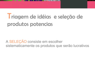 Triagem de idéias e seleção de
produtos potencias
A SELEÇÃO consiste em escolher
sistematicamente os produtos que serão lucrativos
 