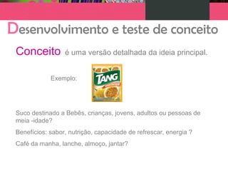 Desenvolvimento e teste de conceito
Conceito é uma versão detalhada da ideia principal.
Exemplo:
Suco destinado a Bebês, crianças, jovens, adultos ou pessoas de
meia -idade?
Benefícios: sabor, nutrição, capacidade de refrescar, energia ?
Café da manha, lanche, almoço, jantar?
 