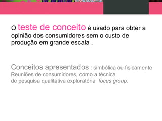 O teste de conceito é usado para obter a
opinião dos consumidores sem o custo de
produção em grande escala .
Conceitos apresentados : simbólica ou fisicamente
Reuniões de consumidores, como a técnica
de pesquisa qualitativa exploratória focus group.
 