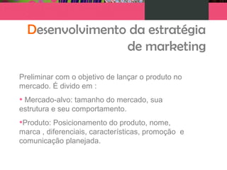 Desenvolvimento da estratégia
de marketing
Preliminar com o objetivo de lançar o produto no
mercado. É divido em :
• Mercado-alvo: tamanho do mercado, sua
estrutura e seu comportamento.
•Produto: Posicionamento do produto, nome,
marca , diferenciais, características, promoção e
comunicação planejada.
 
