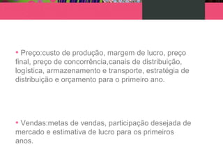 • Preço:custo de produção, margem de lucro, preço
final, preço de concorrência,canais de distribuição,
logística, armazenamento e transporte, estratégia de
distribuição e orçamento para o primeiro ano.
• Vendas:metas de vendas, participação desejada de
mercado e estimativa de lucro para os primeiros
anos.
 