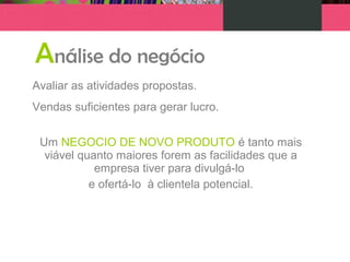 Análise do negócio
Avaliar as atividades propostas.
Vendas suficientes para gerar lucro.
Um NEGOCIO DE NOVO PRODUTO é tanto mais
viável quanto maiores forem as facilidades que a
empresa tiver para divulgá-lo
e ofertá-lo à clientela potencial.
 