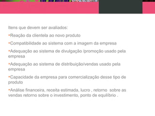 Itens que devem ser avaliados:
•Reação da clientela ao novo produto
•Compatibilidade ao sistema com a imagem da empresa
•Adequação ao sistema de divulgação /promoção usado pela
empresa
•Adequação ao sistema de distribuição/vendas usado pela
empresa
•Capacidade da empresa para comercialização desse tipo de
produto
•Análise financeira, receita estimada, lucro , retorno sobre as
vendas retorno sobre o investimento, ponto de equilíbrio .
 