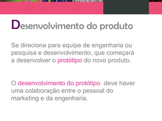 Desenvolvimento do produto
Se direciona para equipe de engenharia ou
pesquisa e desenvolvimento, que começará
a desenvolver o protótipo do novo produto.
O desenvolvimento do protótipo deve haver
uma colaboração entre o pessoal do
marketing e da engenharia.
 