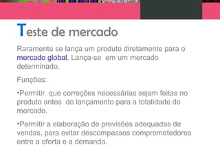 Teste de mercado
Raramente se lança um produto diretamente para o
mercado global. Lança-se em um mercado
determinado.
Funções:
•Permitir que correções necessárias sejam feitas no
produto antes do lançamento para a totalidade do
mercado.
•Permitir a elaboração de previsões adequadas de
vendas, para evitar descompassos comprometedores
entre a oferta e a demanda.
 