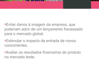 •Evitar danos à imagem da empresa, que
poderiam advir de um lançamento fracassado
para o mercado global.
•Estimular o impacto da entrada de novos
concorrentes.
•Avaliar os resultados financeiros do produto
no mercado teste.
 