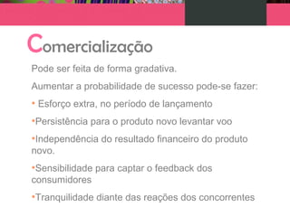 Comercialização
Pode ser feita de forma gradativa.
Aumentar a probabilidade de sucesso pode-se fazer:
• Esforço extra, no período de lançamento
•Persistência para o produto novo levantar voo
•Independência do resultado financeiro do produto
novo.
•Sensibilidade para captar o feedback dos
consumidores
•Tranquilidade diante das reações dos concorrentes
 