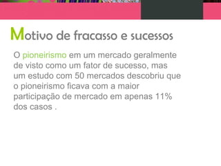 Motivo de fracasso e sucessos
O pioneirismo em um mercado geralmente
de visto como um fator de sucesso, mas
um estudo com 50 mercados descobriu que
o pioneirismo ficava com a maior
participação de mercado em apenas 11%
dos casos .
 