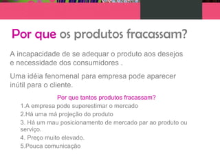 Por que os produtos fracassam?
A incapacidade de se adequar o produto aos desejos
e necessidade dos consumidores .
Uma idéia fenomenal para empresa pode aparecer
inútil para o cliente.
Por que tantos produtos fracassam?
1.A empresa pode superestimar o mercado
2.Há uma má projeção do produto
3. Há um mau posicionamento de mercado par ao produto ou
serviço.
4. Preço muito elevado.
5.Pouca comunicação
 