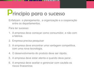 Principio para o sucesso
Enfatizam o planejamento , a organização e a cooperação
entre os departamentos.
Para ter sucesso:
1. A empresa deve começar como consumidor, e não com
a fabrica.
2. Empresa precisa pesquisar
3. A empresa deve encontrar uma vantagem competitiva,
com uma nova tecnologia.
4. O desenvolvimento do produto deve ser rápido.
5. A empresa deve estar atenta e quando deve parar.
6. A empresa deve aceitar e gerenciar com cautela os
riscos finaceniros
 