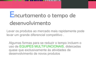 Encurtamento o tempo de
desenvolvimento
Levar os produtos ao mercado mais rapidamente pode
levar um grande diferencial competitivo .
Algumas formas para se reduzir o tempo incluem o
uso de EQUIPES MULTIFUNCIONAIS, dideicadas
quase que exclusivamente às atividades de
desenvolvimento de novos produtos
 