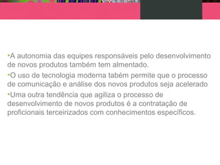 •A autonomia das equipes responsáveis pelo desenvolvimento
de novos produtos também tem almentado.
•O uso de tecnologia moderna tabém permite que o processo
de comunicação e análise dos novos produtos seja acelerado
•Uma outra tendência que agiliza o processo de
desenvolvimento de novos produtos é a contratação de
proficionais terceirizados com conhecimentos específicos.
 