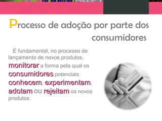 Processo de adoção por parte dos
consumidores
É fundamental, no processo de
lançamento de novos produtos,
monitorarmonitorar a forma pela qual os
consumidoresconsumidores potenciais
conhecemconhecem, experimentamexperimentam,
adotamadotam ou rejeitamrejeitam os novos
produtos.
 