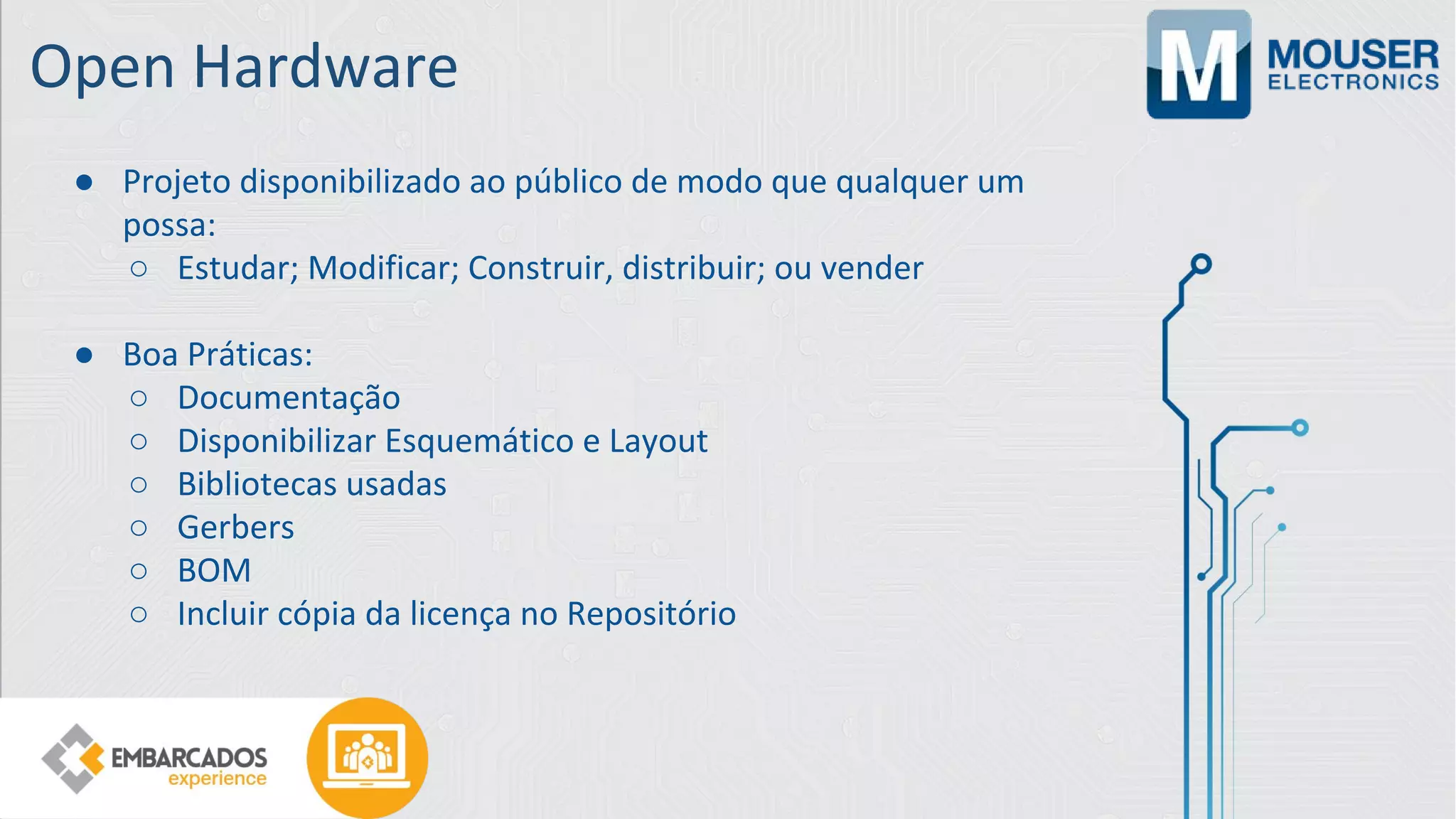 Open Hardware
● Projeto disponibilizado ao público de modo que qualquer um
possa:
○ Estudar; Modificar; Construir, distribuir; ou vender
● Boa Práticas:
○ Documentação
○ Disponibilizar Esquemático e Layout
○ Bibliotecas usadas
○ Gerbers
○ BOM
○ Incluir cópia da licença no Repositório
 