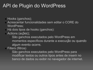 API de Plugin do WordPress

 Hooks (ganchos);
 Acrescentar funcionalidades sem editar o CORE do
 WordPress;
 Há dois tipos de hooks (ganchos):
 Actions (ações);
     São ganchos executados pelo WordPress em
     momentos específicos durante a execução ou quando
     algum evento ocorre.
 Filters (filtros)
     São ganchos executados pelo WordPress para
     modificar textos ou outros tipos antes de inserir no
     banco de dados ou exibir no navegador de internet.
 