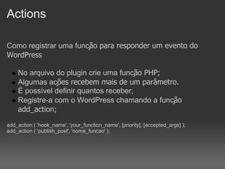 Actions

Como registrar uma função para responder um evento do
WordPress

    No arquivo do plugin crie uma função PHP;
    Algumas ações recebem mais de um parâmetro.
    É possível definir quantos receber;
    Registre-a com o WordPress chamando a função
    add_action;
add_action ( 'hook_name', 'your_function_name', [priority], [accepted_args] );
add_action ( 'publish_post', 'nome_funcao' );
 