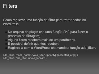 Filters

Como registrar uma função de filtro para tratar dados no
WordPress

    No arquivo do plugin crie uma função PHP para fazer o
    processo de filtragem;
    Alguns filtros recebem mais de um parâmetro.
    É possível definir quantos receber;
    Registre-a com o WordPress chamando a função add_filter.

add_filter ( 'hook_name', 'your_filter', [priority], [accepted_args] );
add_filter ( 'the_title', 'nome_funcao' );
 