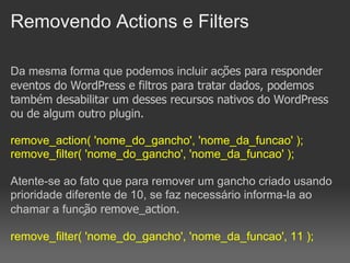 Removendo Actions e Filters

Da mesma forma que podemos incluir ações para responder
eventos do WordPress e filtros para tratar dados, podemos
também desabilitar um desses recursos nativos do WordPress
ou de algum outro plugin.

remove_action( 'nome_do_gancho', 'nome_da_funcao' );
remove_filter( 'nome_do_gancho', 'nome_da_funcao' );

Atente-se ao fato que para remover um gancho criado usando
prioridade diferente de 10, se faz necessário informa-la ao
chamar a função remove_action.

remove_filter( 'nome_do_gancho', 'nome_da_funcao', 11 );
 