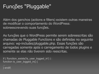 Funções "Pluggable"

Além dos ganchos (actions e filters) existem outras maneiras
de modificar o comportamento do WordPress:
sobreescrevendo suas funções.

As funções que o WordPress permite serem sobreescritas são
chamadas de Pluggable Functions e são definidas no seguinte
arquivo: wp-includes/pluggable.php. Essas funções são
carregadas somente após o carregamento de todos plugins e
somente se elas não tiverem sido reescritas.

if ( !function_exists('is_user_logged_in') ) :
function is_user_logged_in() {
...
} endif;
 