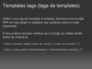 Templates tags (tags de templates)

Definir uma tag de template é simples. Escreva uma função
PHP em seu plugin e explique aos usuários como e onde
chama-las.

É boa prática sempre verificar se a função ou classe existe
antes de chama-la.

<?php if ( function_exists( 'nome_da_funcao' ) ) nome_da_funcao(); ?>

<?php if ( class_exists( 'NomeDaClasse' ) ) NomeDaClasse::metodo(); ?>
 