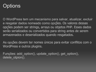 Options

O WordPress tem um mecanismo para salvar, atualizar, excluir
e resgatar dados nomeado como opções. Os valores dessas
opções podem ser strings, arrays ou objetos PHP. Esses dados
serão serializados ou convertidos para string antes de serem
armazenados e deserializados quando resgatados.

As opções devem ter nomes únicos para evitar conflitos com o
WordPress e outros plugins.

Funções: add_option(), update_option(), get_option(),
delete_otpion().
 