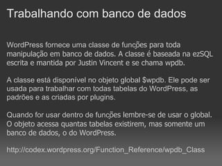 Trabalhando com banco de dados

WordPress fornece uma classe de funções para toda
manipulação em banco de dados. A classe é baseada na ezSQL
escrita e mantida por Justin Vincent e se chama wpdb.

A classe está disponível no objeto global $wpdb. Ele pode ser
usada para trabalhar com todas tabelas do WordPress, as
padrões e as criadas por plugins.

Quando for usar dentro de funções lembre-se de usar o global.
O objeto acessa quantas tabelas existirem, mas somente um
banco de dados, o do WordPress.

http://codex.wordpress.org/Function_Reference/wpdb_Class
 