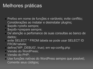 Melhores práticas

  Prefixo em nome de funções e variáveis; evite conflito;
  Considerações ao instalar e desinstalar plugins;
  $wpdb->prefix sempre;
  $wpdb->prepare sempre;
  Dê atenção a perfomance de suas consultas ao banco de
  dados;
  evite SELECT * FROM tabela se pode usar SELECT ID
  FROM tabela;
  define('WP_DEBUG', true); em wp-config.php
  Versão do WordPress;
  Versão do PHP;
  Use funções nativas do WordPress sempre que possível;
  Comente seus códigos;
 