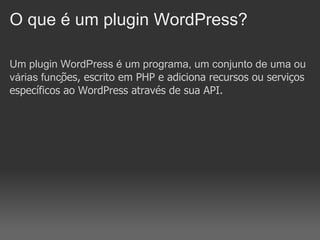 O que é um plugin WordPress?

Um plugin WordPress é um programa, um conjunto de uma ou
várias funções, escrito em PHP e adiciona recursos ou serviços
específicos ao WordPress através de sua API.
 