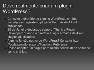 Devo realmente criar um plugin
WordPress?
  Consulte o diretório de plugins WordPress em http:
  //wordpress.org/extend/plugins/ Há mais de 11 mil
  publicados;
  28 de Janeiro declarado como o “Thank a Plugin
  Developer” quando o diretório atingiu a marca de 4 mil
  plugins plublicados;
  Alguma função nativa do WordPress? Consulte http:
  //codex.wordpress.org/Function_Reference
  Posso adaptar um plugin para minha necessidade sabendo
  como criá-los.
 