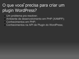 O que você precisa para criar um
plugin WordPress?
  Um problema pra resolver;
  Ambiente de desenvolvimento em PHP (XAMPP);
  Conhecimentos em PHP;
  Conhecimentos na API de Plugin do WordPress;
 