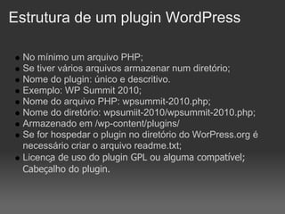 Estrutura de um plugin WordPress

 No mínimo um arquivo PHP;
 Se tiver vários arquivos armazenar num diretório;
 Nome do plugin: único e descritivo.
 Exemplo: WP Summit 2010;
 Nome do arquivo PHP: wpsummit-2010.php;
 Nome do diretório: wpsumiit-2010/wpsummit-2010.php;
 Armazenado em /wp-content/plugins/
 Se for hospedar o plugin no diretório do WorPress.org é
 necessário criar o arquivo readme.txt;
 Licença de uso do plugin GPL ou alguma compatível;
 Cabeçalho do plugin.
 