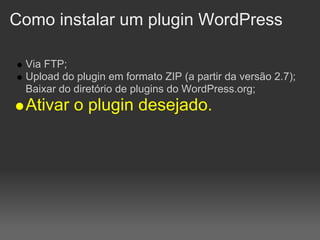 Como instalar um plugin WordPress

 Via FTP;
 Upload do plugin em formato ZIP (a partir da versão 2.7);
 Baixar do diretório de plugins do WordPress.org;
 Ativar o plugin desejado.
 