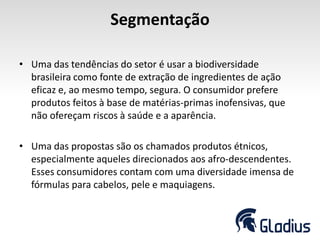 Segmentação
• Uma das tendências do setor é usar a biodiversidade
brasileira como fonte de extração de ingredientes de ação
eficaz e, ao mesmo tempo, segura. O consumidor prefere
produtos feitos à base de matérias-primas inofensivas, que
não ofereçam riscos à saúde e a aparência.
• Uma das propostas são os chamados produtos étnicos,
especialmente aqueles direcionados aos afro-descendentes.
Esses consumidores contam com uma diversidade imensa de
fórmulas para cabelos, pele e maquiagens.
 