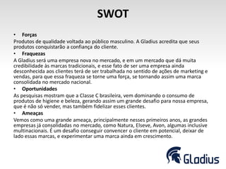 SWOT
• Forças
Produtos de qualidade voltada ao público masculino. A Gladius acredita que seus
produtos conquistarão a confiança do cliente.
• Fraquezas
A Gladius será uma empresa nova no mercado, e em um mercado que dá muita
credibilidade às marcas tradicionais, e esse fato de ser uma empresa ainda
desconhecida aos clientes terá de ser trabalhada no sentido de ações de marketing e
vendas, para que essa fraqueza se torne uma força, se tornando assim uma marca
consolidada no mercado nacional.
• Oportunidades
As pesquisas mostram que a Classe C brasileira, vem dominando o consumo de
produtos de higiene e beleza, gerando assim um grande desafio para nossa empresa,
que é não só vender, mas também fidelizar esses clientes.
• Ameaças
Vemos como uma grande ameaça, principalmente nesses primeiros anos, as grandes
empresas já consolidadas no mercado, como Natura, Elseve, Avon, algumas inclusive
multinacionais. É um desafio conseguir convencer o cliente em potencial, deixar de
lado essas marcas, e experimentar uma marca ainda em crescimento.
 