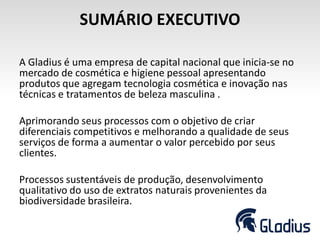 SUMÁRIO EXECUTIVO
A Gladius é uma empresa de capital nacional que inicia-se no
mercado de cosmética e higiene pessoal apresentando
produtos que agregam tecnologia cosmética e inovação nas
técnicas e tratamentos de beleza masculina .
Aprimorando seus processos com o objetivo de criar
diferenciais competitivos e melhorando a qualidade de seus
serviços de forma a aumentar o valor percebido por seus
clientes.
Processos sustentáveis de produção, desenvolvimento
qualitativo do uso de extratos naturais provenientes da
biodiversidade brasileira.
 