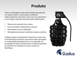 Produto
Todos as embalagens serão desenvolvidas para garantir
um aspecto lúdico e relacionado a ambientes
tradicionalmente masculinos. Para criar uma experiência
no uso, alguns aspectos sensoriais serão evidenciados:
• Texturas de materiais frios e duros
• Cores cromadas, metalizadas ou escuras
• Sonoridade no uso ou aplicação
• Utilização de processos mecânicos simples e práticos
O objetivo desse investimento é relacionar a marca com
uma experiência masculina, que possui maior percepção
na manipulação do produto que na sua aplicação. As
percepções de dureza, brilho, força e resistência deverão
se converter em conceitos em que o usuário se
identifique.
 