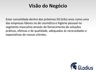 Visão do Negócio
Estar consolidada dentro dos próximos 03 (três) anos como uma
das empresas líderes no de cosmética e higiene pessoal no
segmento masculino através do fornecimento de soluções
práticas, efetivas e de qualidade, adequadas às necessidades e
expectativas de nossos clientes.
 