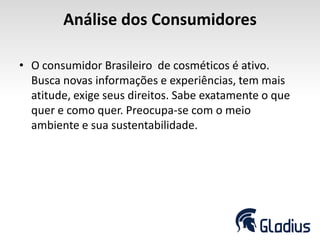 Análise dos Consumidores
• O consumidor Brasileiro de cosméticos é ativo.
Busca novas informações e experiências, tem mais
atitude, exige seus direitos. Sabe exatamente o que
quer e como quer. Preocupa-se com o meio
ambiente e sua sustentabilidade.
 