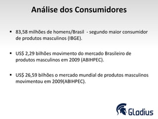 Análise dos Consumidores
 83,58 milhões de homens/Brasil - segundo maior consumidor
de produtos masculinos (IBGE).
 US$ 2,29 bilhões movimento do mercado Brasileiro de
produtos masculinos em 2009 (ABIHPEC).
 US$ 26,59 bilhões o mercado mundial de produtos masculinos
movimentou em 2009(ABIHPEC).
 