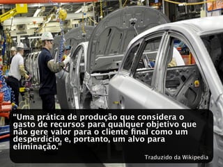 “Uma prática de produção que considera o
gasto de recursos para qualquer objetivo que
não gere valor para o cliente ﬁnal como um
desperdício, e, portanto, um alvo para
eliminação.”
                               Traduzido da Wikipedia
 