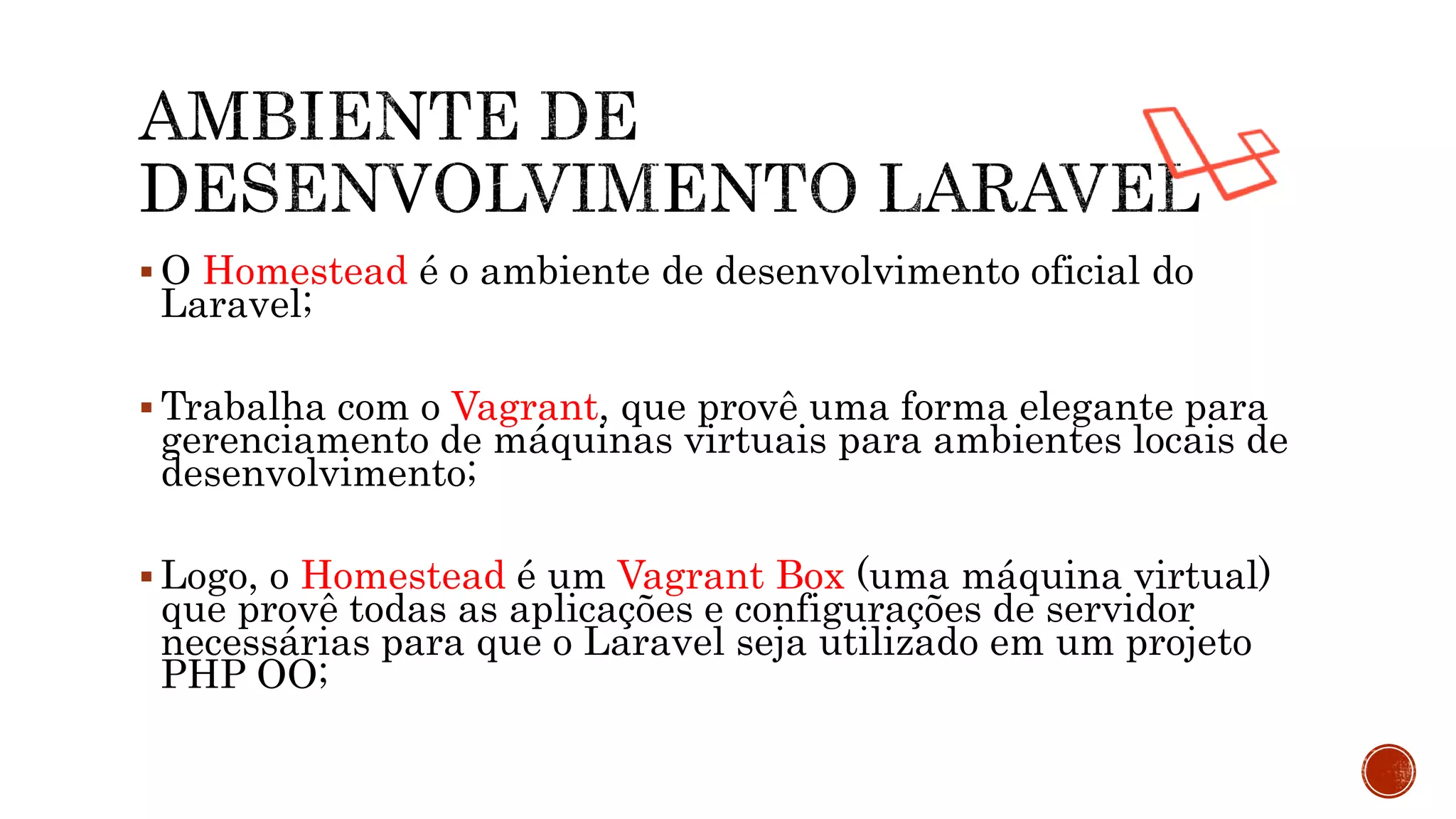  O Homestead é o ambiente de desenvolvimento oficial do
Laravel;
 Trabalha com o Vagrant, que provê uma forma elegante para
gerenciamento de máquinas virtuais para ambientes locais de
desenvolvimento;
 Logo, o Homestead é um Vagrant Box (uma máquina virtual)
que provê todas as aplicações e configurações de servidor
necessárias para que o Laravel seja utilizado em um projeto
PHP OO;
 