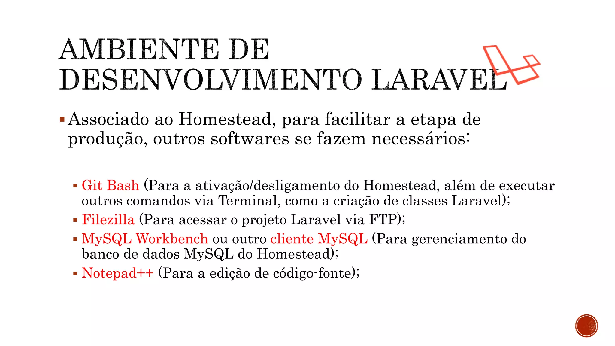 Associado ao Homestead, para facilitar a etapa de
produção, outros softwares se fazem necessários:
 Git Bash (Para a ativação/desligamento do Homestead, além de executar
outros comandos via Terminal, como a criação de classes Laravel);
 Filezilla (Para acessar o projeto Laravel via FTP);
 MySQL Workbench ou outro cliente MySQL (Para gerenciamento do
banco de dados MySQL do Homestead);
 Notepad++ (Para a edição de código-fonte);
 