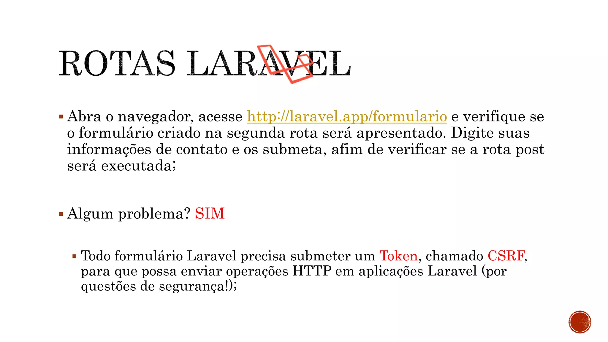  Abra o navegador, acesse http://laravel.app/formulario e verifique se
o formulário criado na segunda rota será apresentado. Digite suas
informações de contato e os submeta, afim de verificar se a rota post
será executada;
 Algum problema? SIM
 Todo formulário Laravel precisa submeter um Token, chamado CSRF,
para que possa enviar operações HTTP em aplicações Laravel (por
questões de segurança!);
 