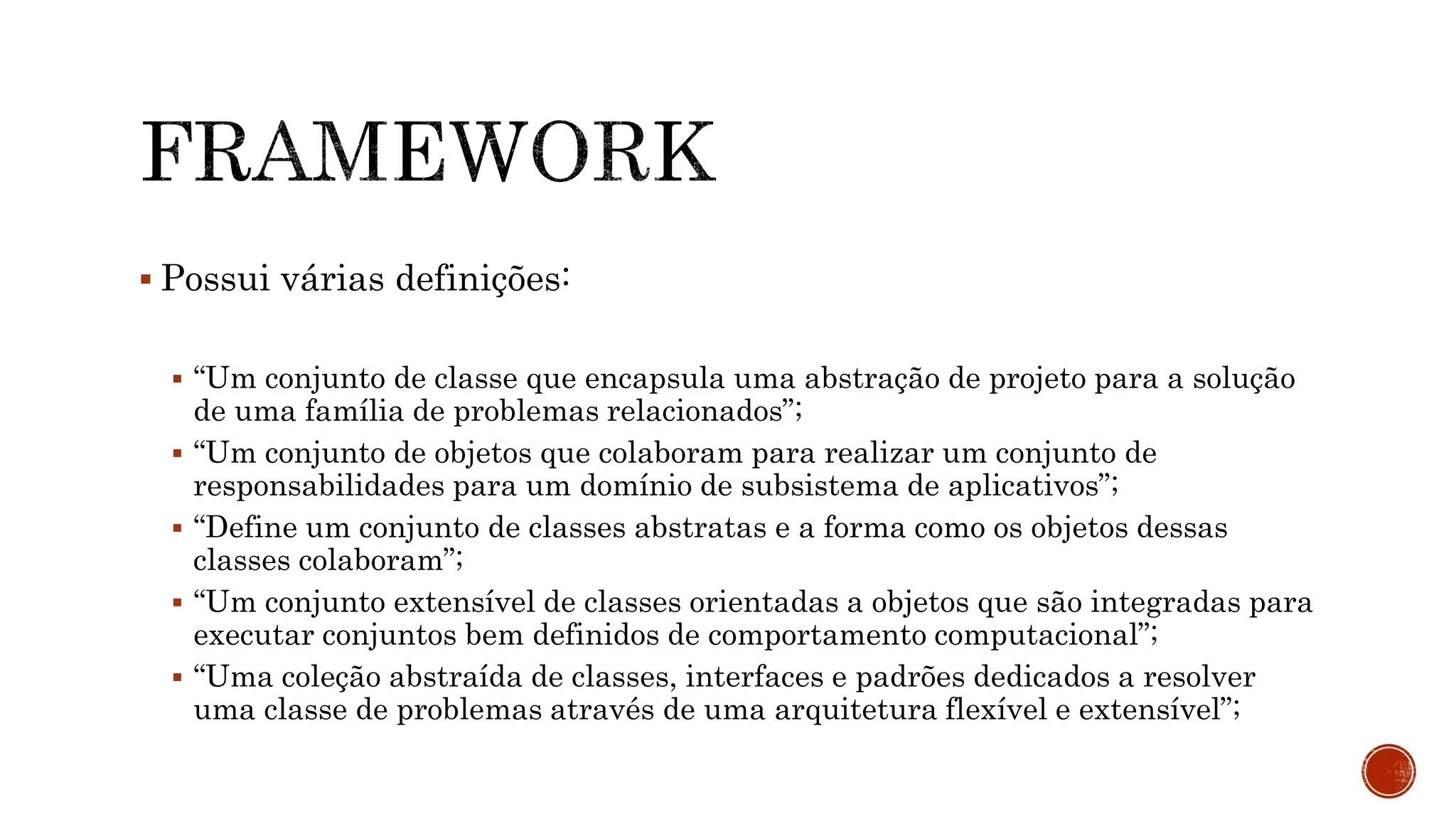  Possui várias definições:
 “Um conjunto de classe que encapsula uma abstração de projeto para a solução
de uma família de problemas relacionados”;
 “Um conjunto de objetos que colaboram para realizar um conjunto de
responsabilidades para um domínio de subsistema de aplicativos”;
 “Define um conjunto de classes abstratas e a forma como os objetos dessas
classes colaboram”;
 “Um conjunto extensível de classes orientadas a objetos que são integradas para
executar conjuntos bem definidos de comportamento computacional”;
 “Uma coleção abstraída de classes, interfaces e padrões dedicados a resolver
uma classe de problemas através de uma arquitetura flexível e extensível”;
 