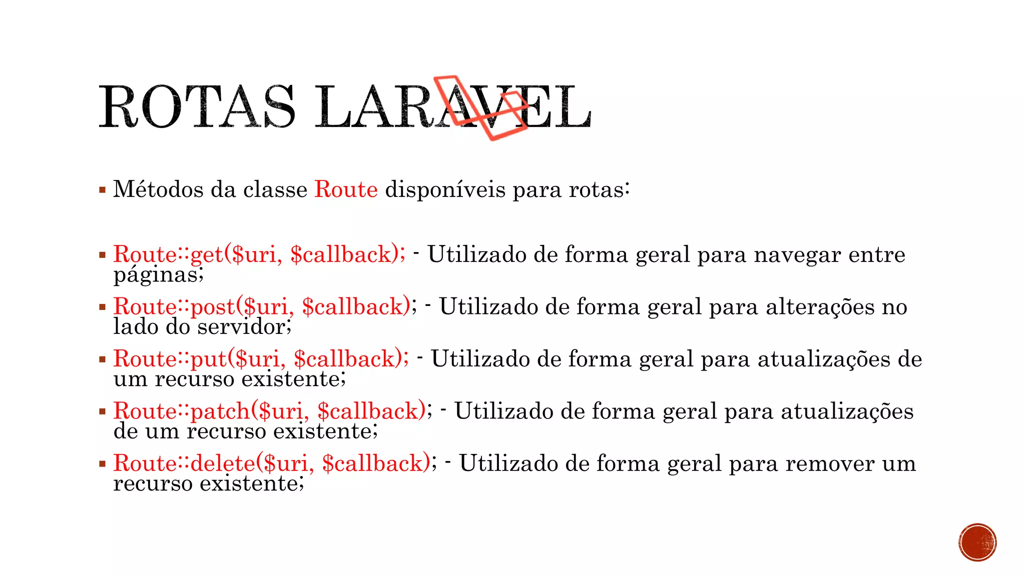  Métodos da classe Route disponíveis para rotas:
 Route::get($uri, $callback); - Utilizado de forma geral para navegar entre
páginas;
 Route::post($uri, $callback); - Utilizado de forma geral para alterações no
lado do servidor;
 Route::put($uri, $callback); - Utilizado de forma geral para atualizações de
um recurso existente;
 Route::patch($uri, $callback); - Utilizado de forma geral para atualizações
de um recurso existente;
 Route::delete($uri, $callback); - Utilizado de forma geral para remover um
recurso existente;
 