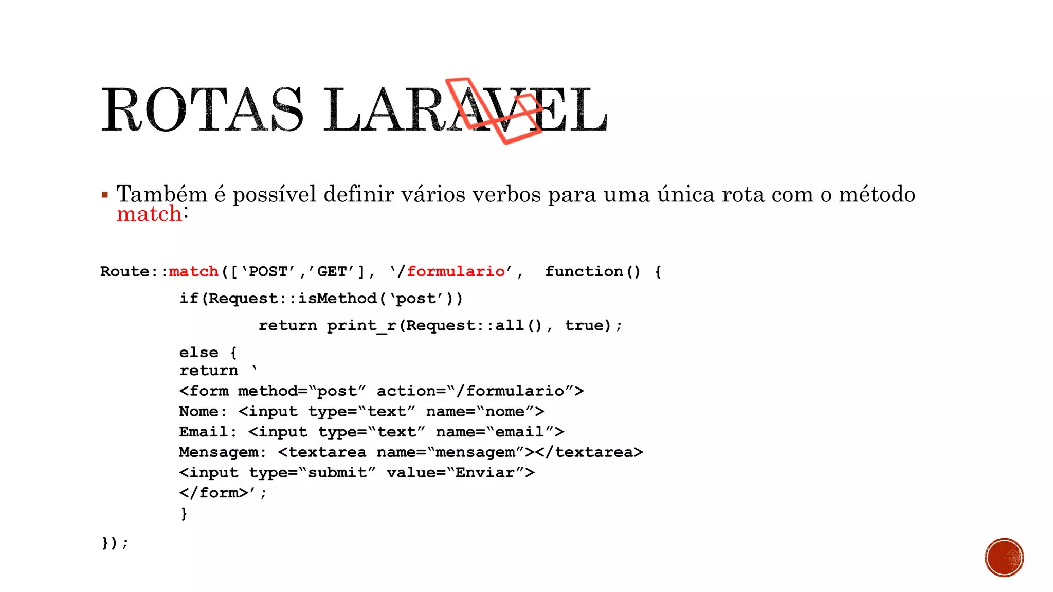  Também é possível definir vários verbos para uma única rota com o método
match:
Route::match([‘POST’,’GET’], ‘/formulario’, function() {
if(Request::isMethod(‘post’))
return print_r(Request::all(), true);
else {
return ‘
<form method=“post” action=“/formulario”>
Nome: <input type=“text” name=“nome”>
Email: <input type=“text” name=“email”>
Mensagem: <textarea name=“mensagem”></textarea>
<input type=“submit” value=“Enviar”>
</form>’;
}
});
 