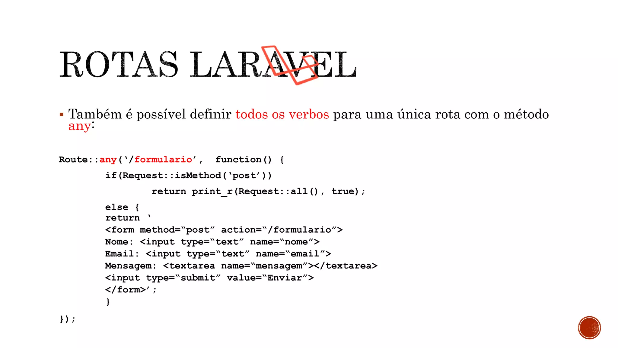  Também é possível definir todos os verbos para uma única rota com o método
any:
Route::any(‘/formulario’, function() {
if(Request::isMethod(‘post’))
return print_r(Request::all(), true);
else {
return ‘
<form method=“post” action=“/formulario”>
Nome: <input type=“text” name=“nome”>
Email: <input type=“text” name=“email”>
Mensagem: <textarea name=“mensagem”></textarea>
<input type=“submit” value=“Enviar”>
</form>’;
}
});
 